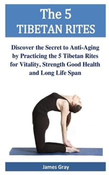 The 5 TIBETAN RITES: Discover the Secret to Anti-Aging by Practicing the 5 Tibetan Rites for Vitality, Strength Good Health and Long Life Span - James Gray