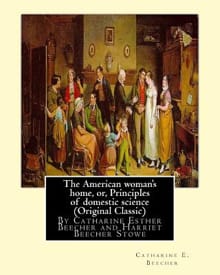 The American woman's home, or, Principles of domestic science (Original Classic): being a guide to the formation and maintenance of economical, health - Harriet Beecher Stowe